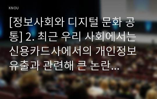 [정보사회와 디지털 문화 공통] 2. 최근 우리 사회에서는 신용카드사에서의 개인정보 유출과 관련해 큰 논란이 빚어진 바 있다.