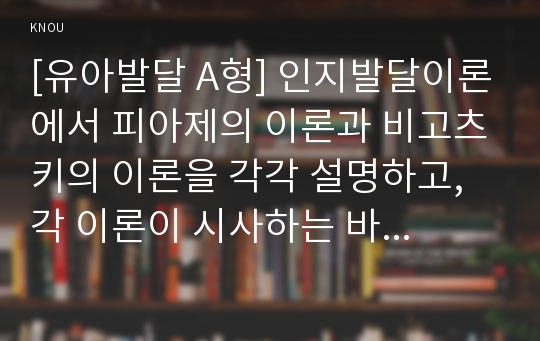 [유아발달 A형] 인지발달이론에서 피아제의 이론과 비고츠키의 이론을 각각 설명하고, 각 이론이 시사하는 바를 적용할 수 있는 사례를 들어 설명하시오