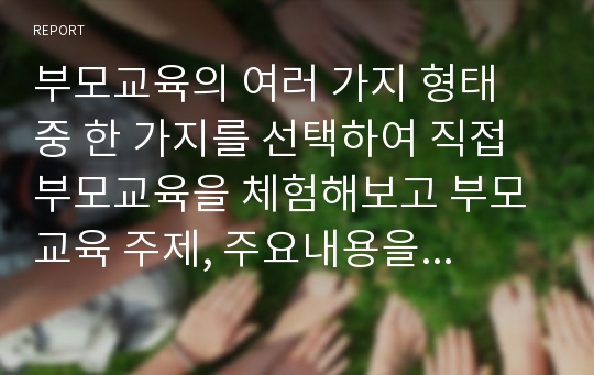 부모교육의 여러 가지 형태 중 한 가지를 선택하여 직접 부모교육을 체험해보고 부모교육 주제, 주요내용을 간략히 정리하고 그 주제에 따른 자신의 소감을 기술해 보시오.