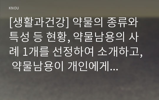 [생활과건강] 약물의 종류와 특성 등 현황, 약물남용의 사례 1개를 선정하여 소개하고, 약물남용이 개인에게 미치는 영향, 약물남용이 사회에 미치는 영향과 예방방안