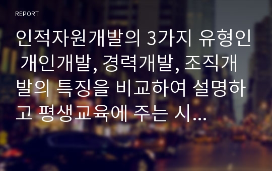 인적자원개발의 3가지 유형인 개인개발, 경력개발, 조직개발의 특징을 비교하여 설명하고 평생교육에 주는 시사점에 대해 작성하시오.