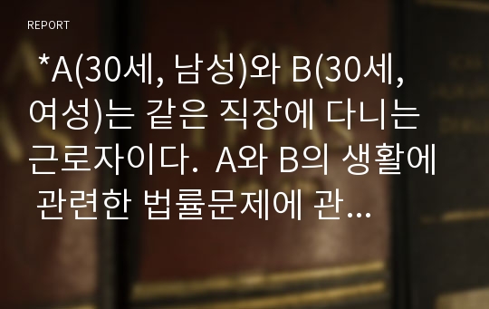  *A(30세, 남성)와 B(30세, 여성)는 같은 직장에 다니는 근로자이다.  A와 B의 생활에 관련한 법률문제에 관한 다음 질문의 답을 생활법률 교재와 해당 관계법령에서 찾아 간략히 작성하시오.*