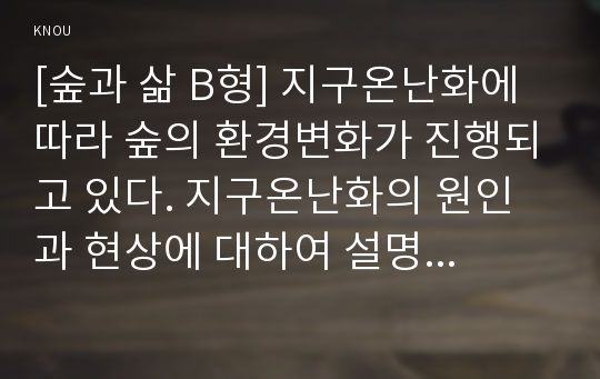 [숲과 삶 B형] 지구온난화에 따라 숲의 환경변화가 진행되고 있다. 지구온난화의 원인과 현상에 대하여 설명하고 지구온난화로 인하여 숲에 미치는 영향과 대처방안은 무엇인지 설명하시오.