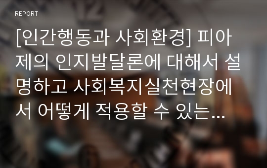 [인간행동과 사회환경] 피아제의 인지발달론에 대해서 설명하고 사회복지실천현장에서 어떻게 적용할 수 있는지 논하시오