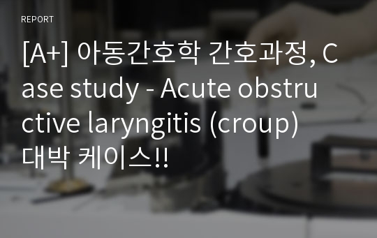 [A+] 아동간호학 간호과정, Case study - Acute obstructive laryngitis (croup) 대박 케이스!!