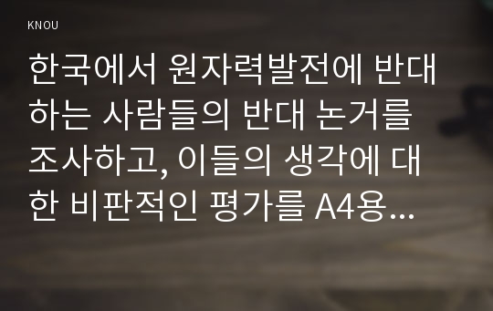 한국에서 원자력발전에 반대하는 사람들의 반대 논거를 조사하고, 이들의 생각에 대한 비판적인 평가를 A4용지 5장(400자 원고지 15쪽 분량) 정도로 작성 하시오.