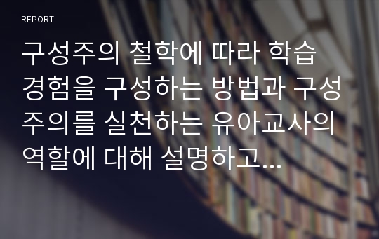 구성주의 철학에 따라 학습 경험을 구성하는 방법과 구성주의를 실천하는 유아교사의 역할에 대해 설명하고 유아기에 적용하는 구성주의에 대한 본인의 생각을 적으세요.