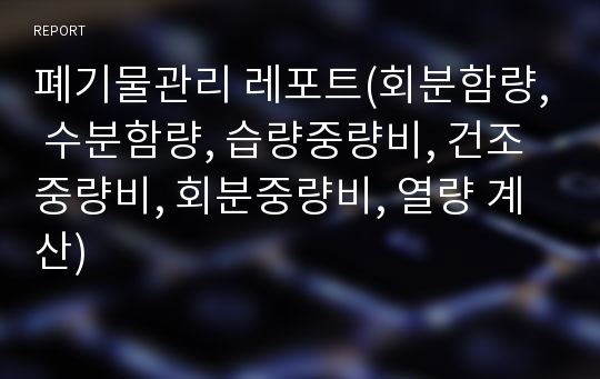 폐기물관리 레포트(회분함량, 수분함량, 습량중량비, 건조중량비, 회분중량비, 열량 계산)