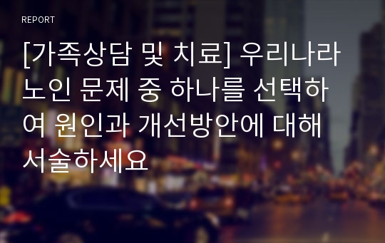 [가족상담 및 치료] 우리나라 노인 문제 중 하나를 선택하여 원인과 개선방안에 대해 서술하세요