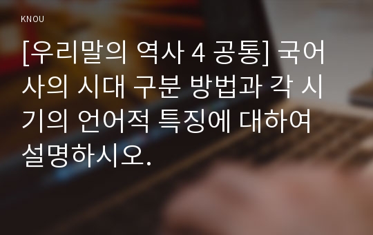 [우리말의 역사 4 공통] 국어사의 시대 구분 방법과 각 시기의 언어적 특징에 대하여 설명하시오.