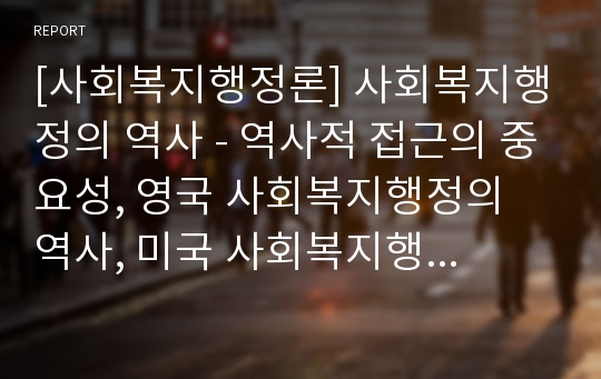 [사회복지행정론] 사회복지행정의 역사 - 역사적 접근의 중요성, 영국 사회복지행정의 역사, 미국 사회복지행정의 역사, 한국 사회복지행정의 역사와 전망 및 과제