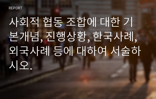 사회적 협동 조합에 대한 기본개념, 진행상황, 한국사례, 외국사례 등에 대하여 서술하시오.