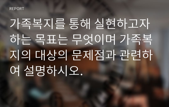 가족복지를 통해 실현하고자 하는 목표는 무엇이며 가족복지의 대상의 문제점과 관련하여 설명하시오.