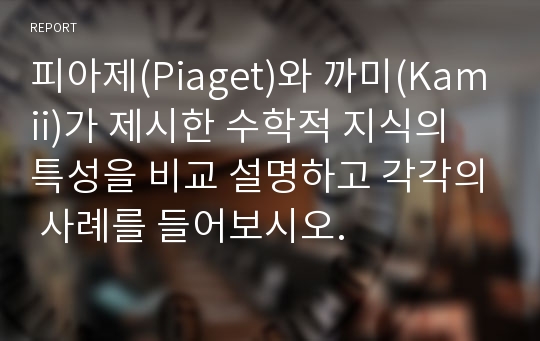 피아제(Piaget)와 까미(Kamii)가 제시한 수학적 지식의 특성을 비교 설명하고 각각의 사례를 들어보시오.