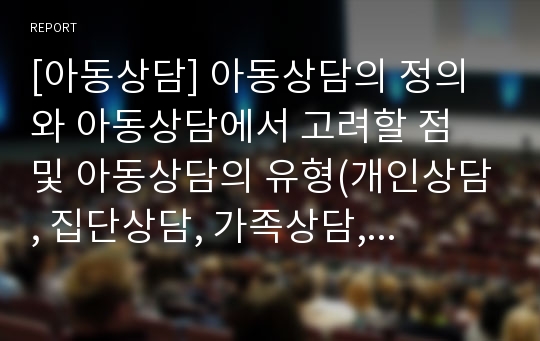 [아동상담] 아동상담의 정의와 아동상담에서 고려할 점 및 아동상담의 유형(개인상담, 집단상담, 가족상담, 단기상담, 장기상담)