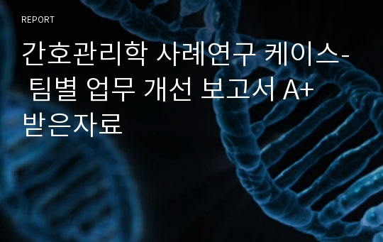 간호관리학 사례연구 케이스- 팀별 업무 개선 보고서 A+ 받은자료