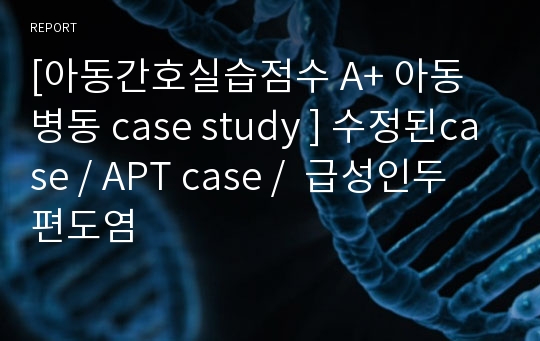 [아동간호실습점수 A+ 아동병동 case study ] 수정된case / APT case /  급성인두편도염