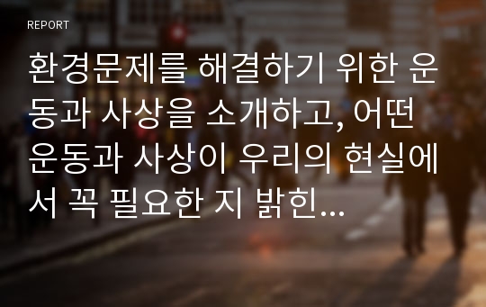 환경문제를 해결하기 위한 운동과 사상을 소개하고, 어떤 운동과 사상이 우리의 현실에서 꼭 필요한 지 밝힌 뒤, 환경문제 해결을 위해 어떤 실천을 해오고 있는지 서술하시오.