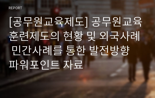 [공무원교육제도] 공무원교육훈련제도의 현황 및 외국사례 민간사례를 통한 발전방향 파워포인트 자료