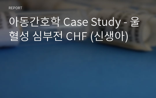 아동간호학 Case Study - 울혈성 심부전 CHF (신생아)