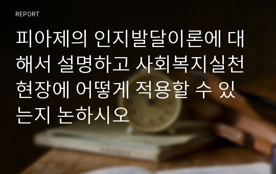 피아제의 인지발달이론에 대해서 설명하고 사회복지실천현장에 어떻게 적용할 수 있는지 논하시오