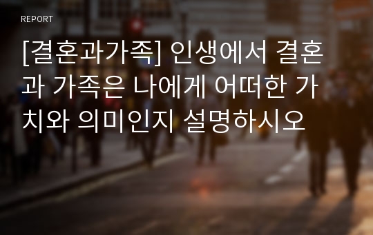 [결혼과가족] 인생에서 결혼과 가족은 나에게 어떠한 가치와 의미인지 설명하시오