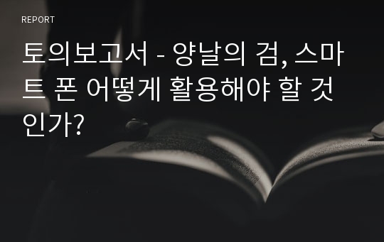 토의보고서 - 양날의 검, 스마트 폰 어떻게 활용해야 할 것인가?