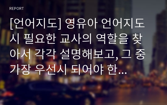 [언어지도] 영유아 언어지도 시 필요한 교사의 역할을 찾아서 각각 설명해보고, 그 중 가장 우선시 되어야 한다고 보는 역할과 그 이유에 대한 자신의 생각을 서술하시오