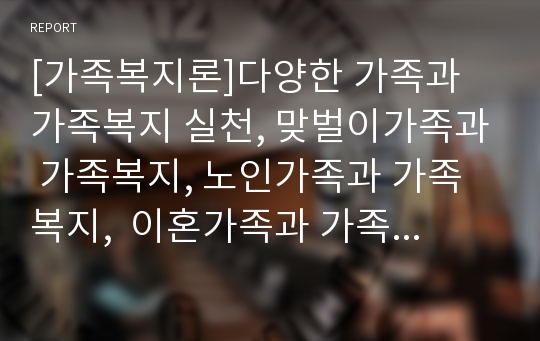 [가족복지론]다양한 가족과 가족복지 실천, 맞벌이가족과 가족복지, 노인가족과 가족복지,  이혼가족과 가족복지, 국제결혼가족과 가족복지, 빈곤가족과 가족복지, 소년소녀가족복지