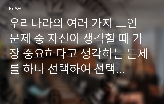 우리나라의 여러 가지 노인 문제 중 자신이 생각할 때 가장 중요하다고 생각하는 문제를 하나 선택하여 선택 이유, 해결방안에 대한 자신의 견해를 서술하시오.