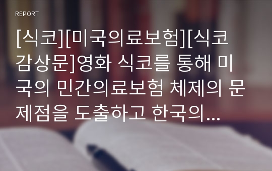 [식코][미국의료보험][식코 감상문]영화 식코를 통해 미국의 민간의료보험 체제의 문제점을 도출하고 한국의 의료현실과 비교하여 해결책을 모색