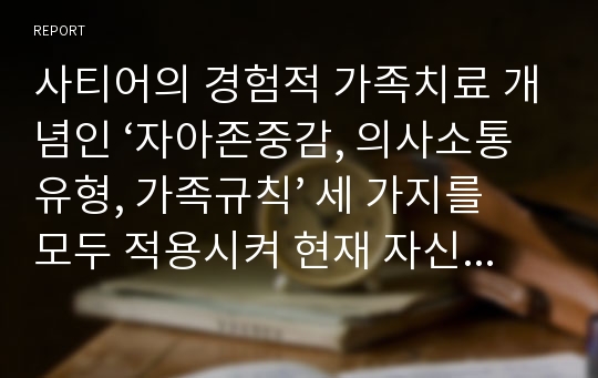 사티어의 경험적 가족치료 개념인 ‘자아존중감, 의사소통유형, 가족규칙’ 세 가지를 모두 적용시켜 현재 자신의 가족을 분석하시오