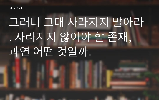 그러니 그대 사라지지 말아라. 사라지지 않아야 할 존재, 과연 어떤 것일까.