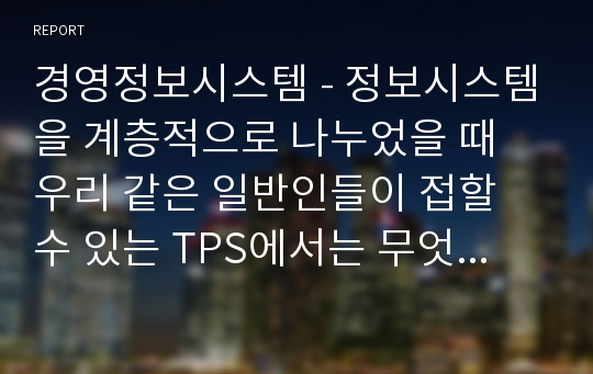 경영정보시스템 - 정보시스템을 계층적으로 나누었을 때 우리 같은 일반인들이 접할 수 있는 TPS에서는 무엇을 하는지 특정 기업을 하나 예로 들어서 TPS의 수행 역할과 한계를 구체적으로 설명하시오.