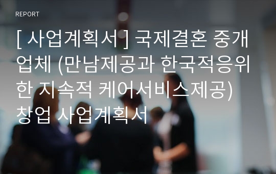 [ 사업계획서 ] 국제결혼 중개업체 (만남제공과 한국적응위한 지속적 케어서비스제공) 창업 사업계획서