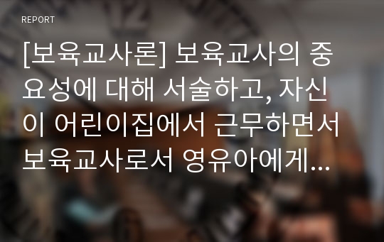 [보육교사론] 보육교사의 중요성에 대해 서술하고, 자신이 어린이집에서 근무하면서 보육교사로서 영유아에게 미치는 영향이 무엇일지 논술하시오