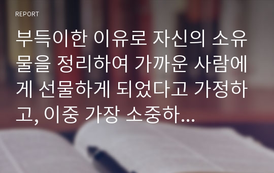 부득이한 이유로 자신의 소유물을 정리하여 가까운 사람에게 선물하게 되었다고 가정하고, 이중 가장 소중하게 생각하는 물건 3개를 선택하여 각각 다른 사람에게 주는 편지글 3편을 쓰시오. 