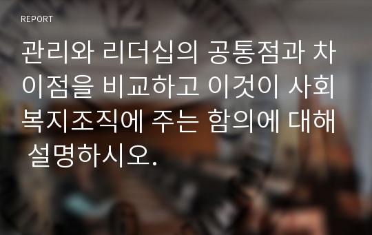 관리와 리더십의 공통점과 차이점을 비교하고 이것이 사회복지조직에 주는 함의에 대해 설명하시오.