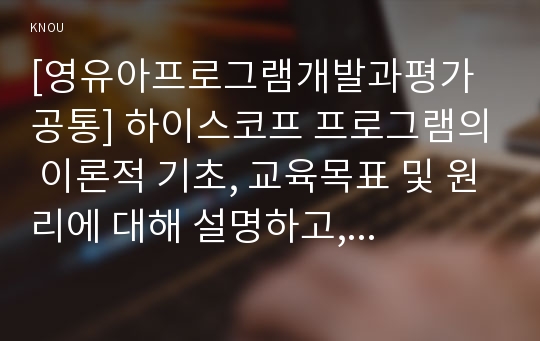 [영유아프로그램개발과평가 공통] 하이스코프 프로그램의 이론적 기초, 교육목표 및 원리에 대해 설명하고, 한국 유아교육 현장에의 적용 시 강점과 약점에 관해 논하시오