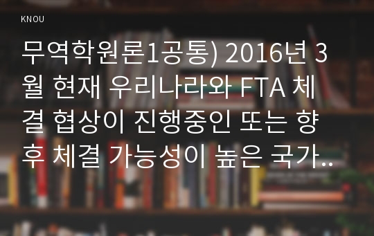 무역학원론1공통) 2016년 3월 현재 우리나라와 FTA 체결 협상이 진행중인 또는 향후 체결 가능성이 높은 국가를 예로 들고 우리나라 무역에 어떤 영향을 미칠지 설명하시오0k