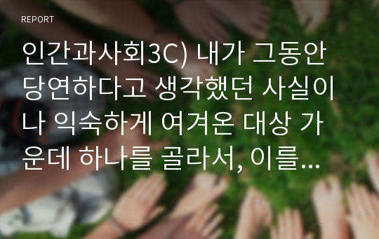 인간과사회3C) 내가 그동안 당연하다고 생각했던 사실이나 익숙하게 여겨온 대상 가운데 하나를 골라서, 이를 “다른 시각”에서 분석해 보시오. 