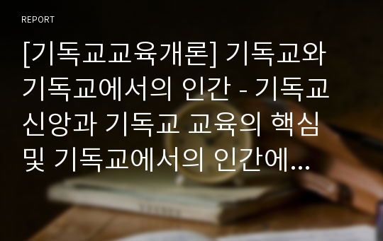 [기독교교육개론] 기독교와 기독교에서의 인간 - 기독교 신앙과 기독교 교육의 핵심 및 기독교에서의 인간에 관한 관점