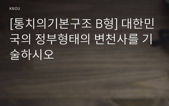 [통치의기본구조 B형] 대한민국의 정부형태의 변천사를 기술하시오