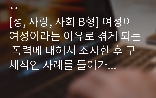 [성, 사랑, 사회 B형] 여성이 여성이라는 이유로 겪게 되는 폭력에 대해서 조사한 후 구체적인 사례를 들어가면서 서술하고, 개선을 위해서는 어떤 노력이 필요할지 적으시오.