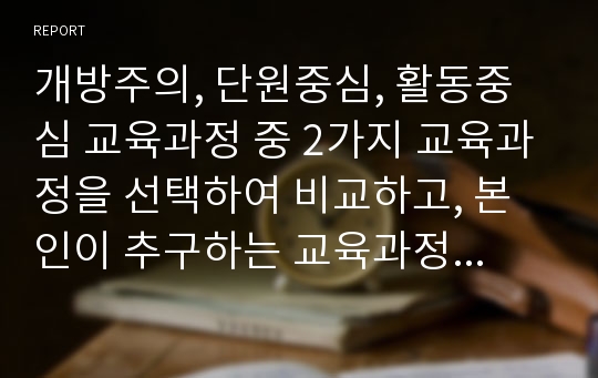 개방주의, 단원중심, 활동중심 교육과정 중 2가지 교육과정을 선택하여 비교하고, 본인이 추구하는 교육과정에 대해 논하시오