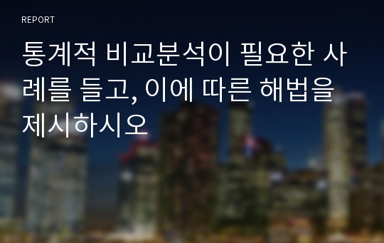 통계적 비교분석이 필요한 사례를 들고, 이에 따른 해법을 제시하시오