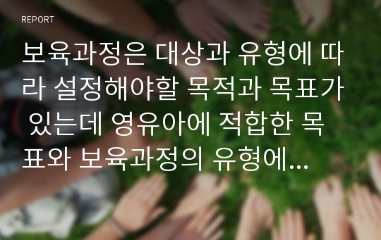 보육과정은 대상과 유형에 따라 설정해야할 목적과 목표가 있는데 영유아에 적합한 목표와 보육과정의 유형에 따른 목표 내용을 서술하시오.