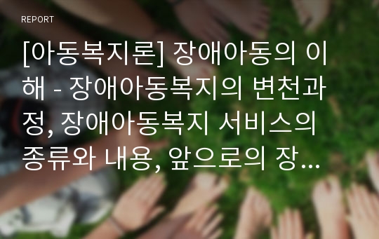 [아동복지론] 장애아동의 이해 - 장애아동복지의 변천과정, 장애아동복지 서비스의 종류와 내용, 앞으로의 장애아동복지의 전망 및 종합의견(나의 견해)