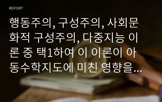 행동주의, 구성주의, 사회문화적 구성주의, 다중지능 이론 중 택1하여 이 이론이 아동수학지도에 미친 영향을 분석하여본다