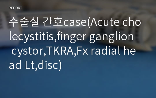 수술실 간호case(Acute cholecystitis,finger ganglion cystor,TKRA,Fx radial head Lt,disc)